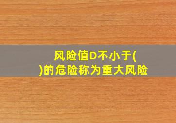 风险值D不小于( )的危险称为重大风险